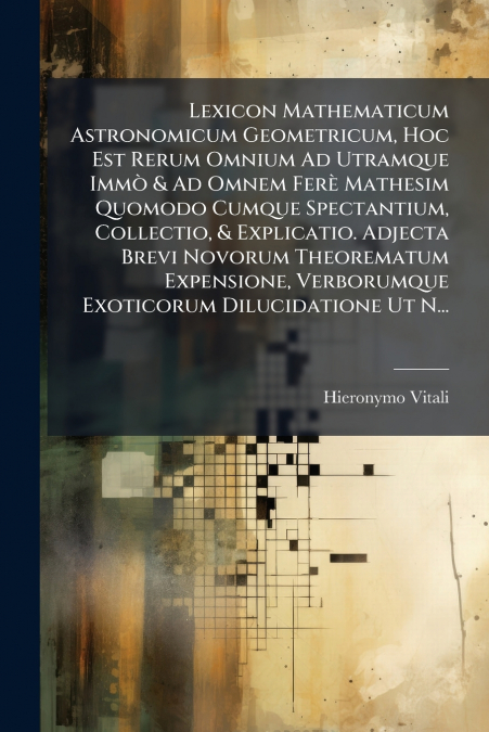 Lexicon Mathematicum Astronomicum Geometricum, Hoc Est Rerum Omnium Ad Utramque Immò & Ad Omnem Ferè Mathesim Quomodo Cumque Spectantium, Collectio, & Explicatio. Adjecta Brevi Novorum Theorematum Exp