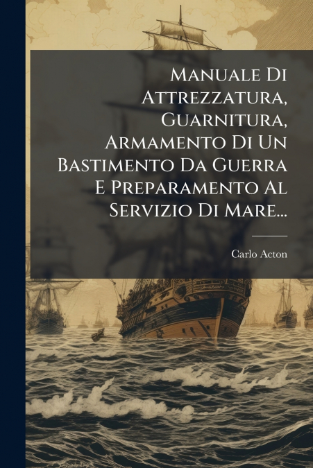 Manuale Di Attrezzatura, Guarnitura, Armamento Di Un Bastimento Da Guerra E Preparamento Al Servizio Di Mare...