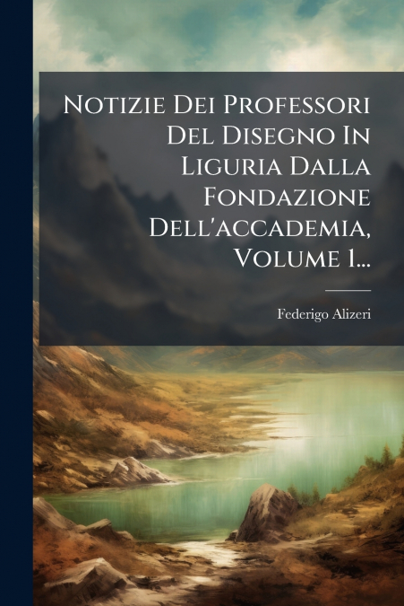Notizie Dei Professori Del Disegno In Liguria Dalla Fondazione Dell’accademia, Volume 1...