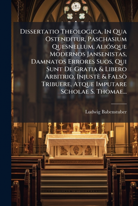 Dissertatio Theologica, In Qua Ostenditur, Paschasium Quesnellum, Aliósque Modernos Jansenistas, Damnatos Errores Suos, Qui Sunt De Gratia & Libero Arbitrio, Injustè & Falsò Tribuere, Atque Imputare S