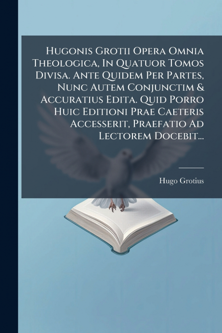 Hugonis Grotii Opera Omnia Theologica, In Quatuor Tomos Divisa. Ante Quidem Per Partes, Nunc Autem Conjunctim & Accuratius Edita. Quid Porro Huic Editioni Prae Caeteris Accesserit, Praefatio Ad Lector