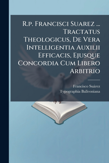 R.p. Francisci Suarez ... Tractatus Theologicus, De Vera Intelligentia Auxilii Efficacis, Ejusque Concordia Cum Libero Arbitrio