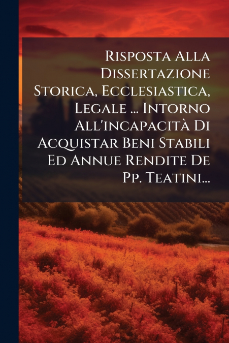 Risposta Alla Dissertazione Storica, Ecclesiastica, Legale ... Intorno All’incapacità Di Acquistar Beni Stabili Ed Annue Rendite De Pp. Teatini...