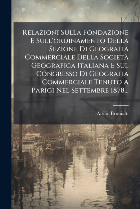 Relazioni Sulla Fondazione E Sull’ordinamento Della Sezione Di Geografia Commerciale Della Società Geografica Italiana E Sul Congresso Di Geografia Commerciale Tenuto A Parigi Nel Settembre 1878...