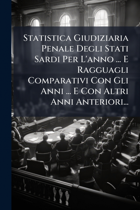 Statistica Giudiziaria Penale Degli Stati Sardi Per L’anno ... E Ragguagli Comparativi Con Gli Anni ... E Con Altri Anni Anteriori...