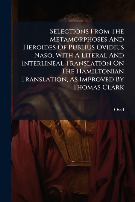 Selections From The Metamorphoses And Heroides Of Publius Ovidius Naso, With A Literal And Interlineal Translation On The Hamiltonian Translation, As Improved By Thomas Clark