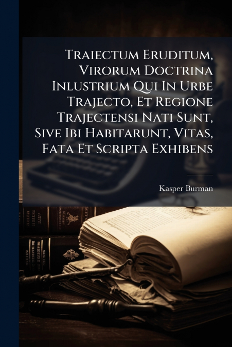 Traiectum Eruditum, Virorum Doctrina Inlustrium Qui In Urbe Trajecto, Et Regione Trajectensi Nati Sunt, Sive Ibi Habitarunt, Vitas, Fata Et Scripta Exhibens