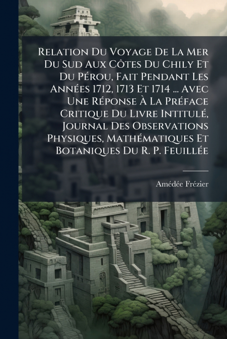 Relation Du Voyage De La Mer Du Sud Aux Côtes Du Chily Et Du Pérou, Fait Pendant Les Années 1712, 1713 Et 1714 ... Avec Une Réponse À La Préface Critique Du Livre Intitulé, Journal Des Observations Ph