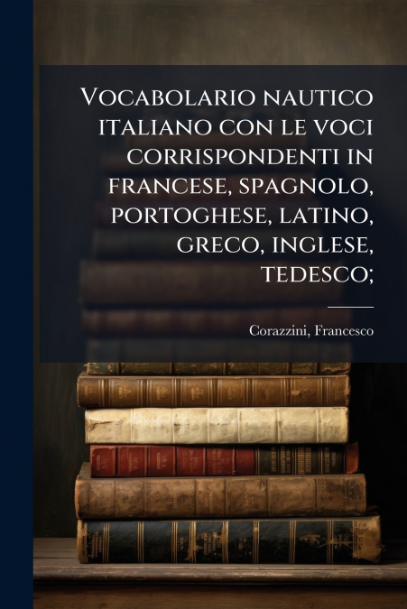 Vocabolario nautico italiano con le voci corrispondenti in francese, spagnolo, portoghese, latino, greco, inglese, tedesco;