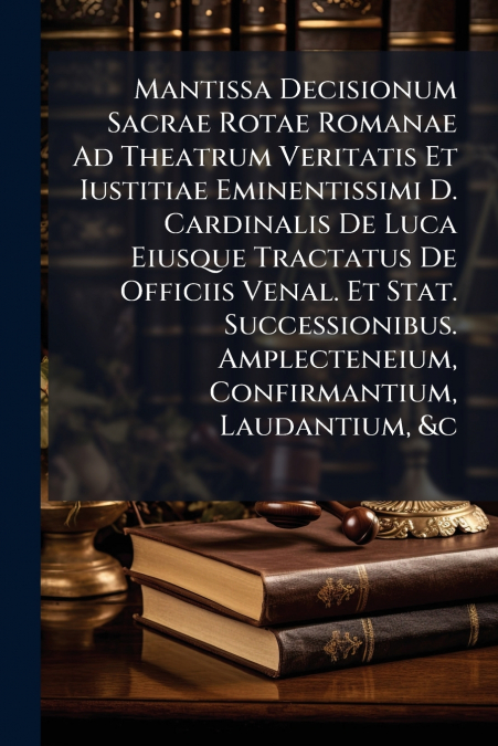 Mantissa Decisionum Sacrae Rotae Romanae Ad Theatrum Veritatis Et Iustitiae Eminentißimi D. Cardinalis De Luca Eiusque Tractatus De Officiis Venal. Et Stat. Successionibus. Amplecteneium, Confirmantiu