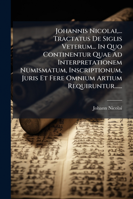Johannis Nicolai,... Tractatus De Siglis Veterum... In Quo Continentur Quae Ad Interpretationem Numismatum, Inscriptionum, Juris Et Fere Omnium Artium Requiruntur......
