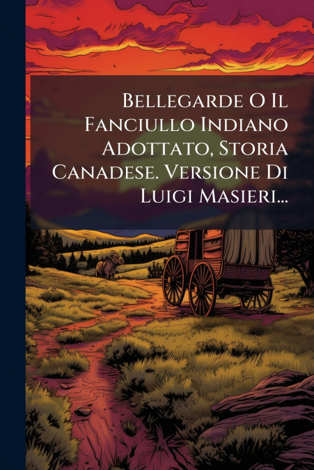 Bellegarde O Il Fanciullo Indiano Adottato, Storia Canadese. Versione Di Luigi Masieri...