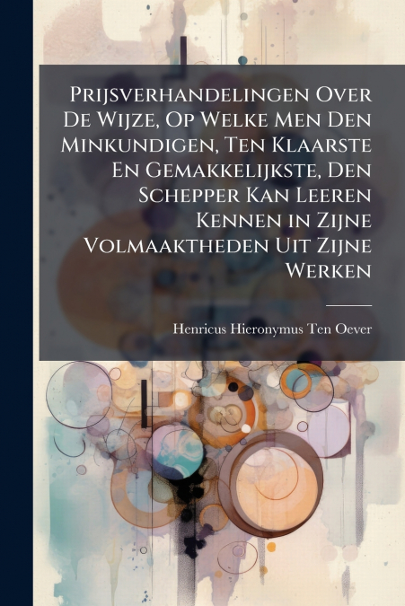 Prijsverhandelingen Over De Wijze, Op Welke Men Den Minkundigen, Ten Klaarste En Gemakkelijkste, Den Schepper Kan Leeren Kennen in Zijne Volmaaktheden Uit Zijne Werken