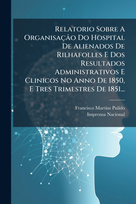 Relatorio Sobre A Organisaçâo Do Hospital De Alienados De Rilhafolles E Dos Resultados Administrativos E Clinicos No Anno De 1850, E Tres Trimestres De 1851...
