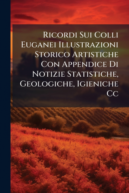 Ricordi Sui Colli Euganei Illustrazioni Storico Artistiche Con Appendice Di Notizie Statistiche, Geologiche, Igieniche Cc