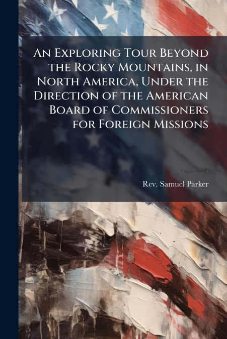 An Exploring Tour Beyond the Rocky Mountains, in North America, Under the Direction of the American Board of Commissioners for Foreign Missions