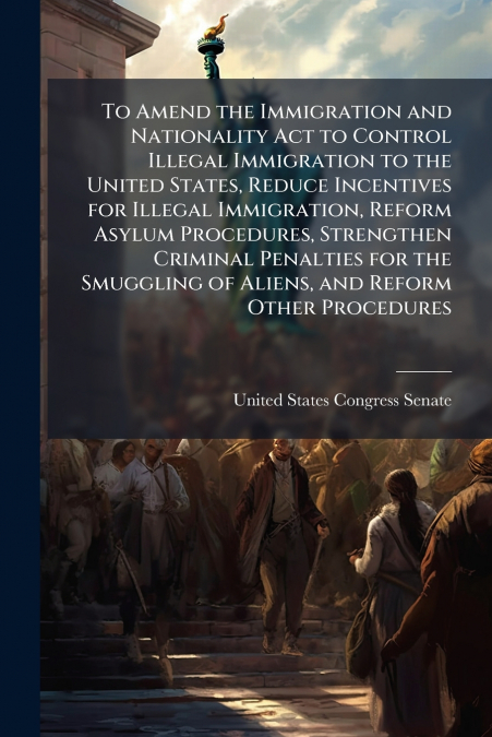 To Amend the Immigration and Nationality Act to Control Illegal Immigration to the United States, Reduce Incentives for Illegal Immigration, Reform Asylum Procedures, Strengthen Criminal Penalties for