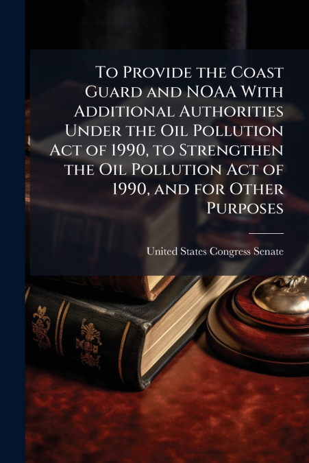 To Provide the Coast Guard and NOAA With Additional Authorities Under the Oil Pollution Act of 1990, to Strengthen the Oil Pollution Act of 1990, and for Other Purposes