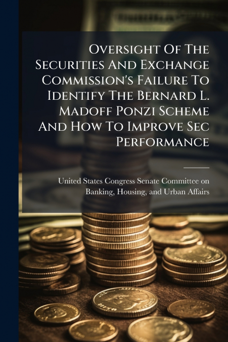 Oversight Of The Securities And Exchange Commission’s Failure To Identify The Bernard L. Madoff Ponzi Scheme And How To Improve Sec Performance