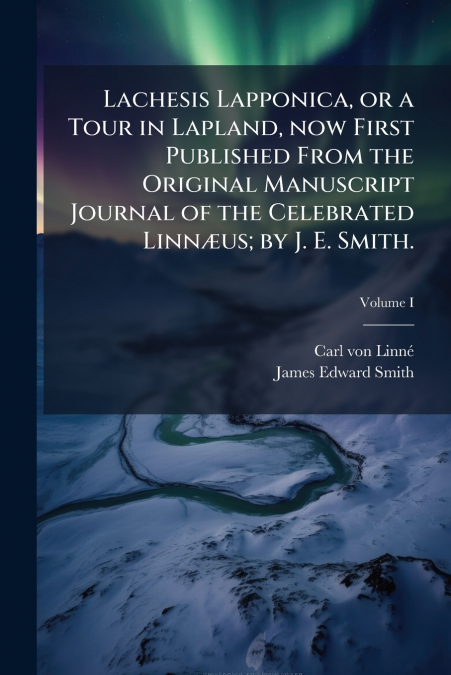 Lachesis Lapponica, or a Tour in Lapland, now First Published From the Original Manuscript Journal of the Celebrated Linnæus; by J. E. Smith.; Volume I