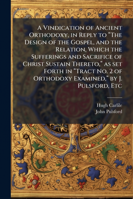 A Vindication of Ancient Orthodoxy, in Reply to “The Design of the Gospel, and the Relation, Which the Sufferings and Sacrifice of Christ Sustain Thereto,” as set Forth in “Tract No. 2 of Orthodoxy Ex
