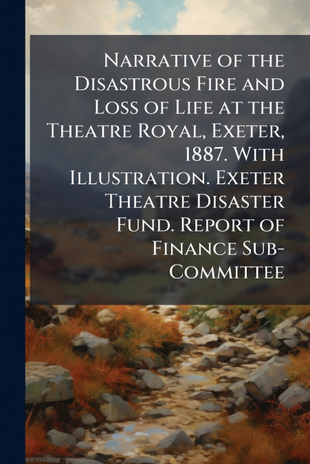 Narrative of the Disastrous Fire and Loss of Life at the Theatre Royal, Exeter, 1887. With Illustration. Exeter Theatre Disaster Fund. Report of Finance Sub-Committee