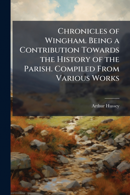 Chronicles of Wingham. Being a Contribution Towards the History of the Parish. Compiled From Various Works