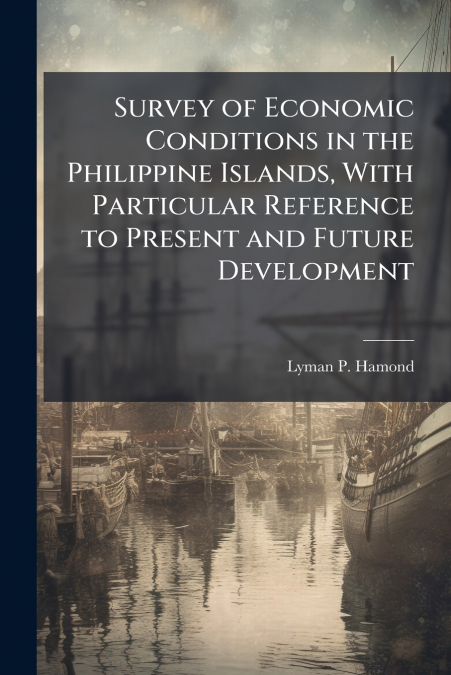 Survey of Economic Conditions in the Philippine Islands, With Particular Reference to Present and Future Development