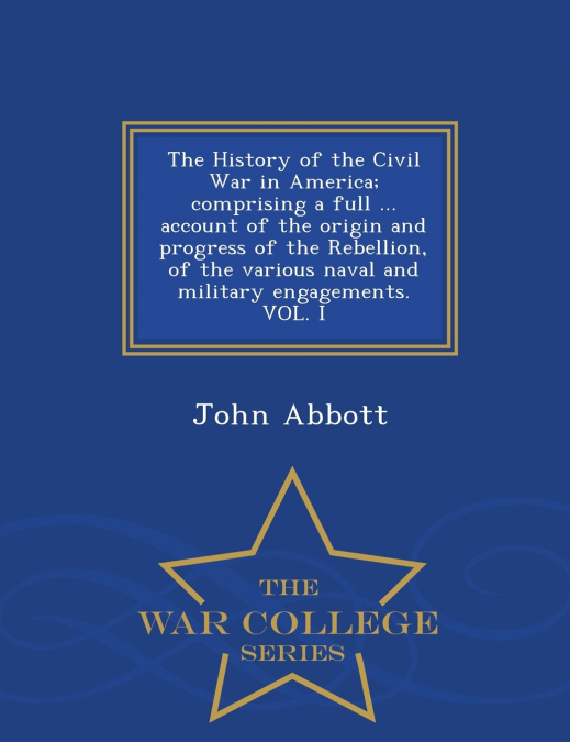 The History of the Civil War in America; comprising a full ... account of the origin and progress of the Rebellion, of the various naval and military engagements. VOL. I - War College Series