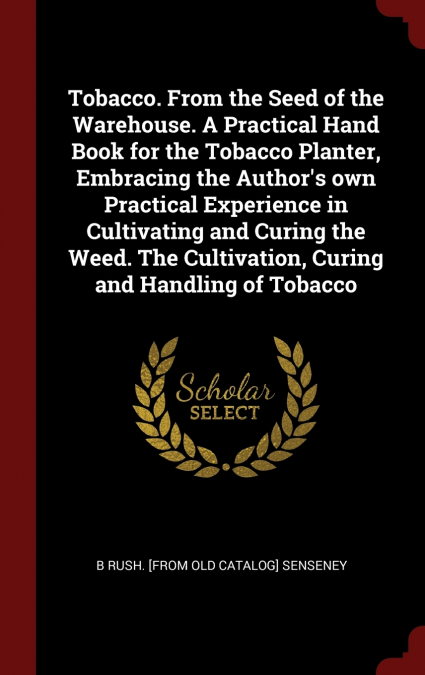 Tobacco. From the Seed of the Warehouse. A Practical Hand Book for the Tobacco Planter, Embracing the Author’s own Practical Experience in Cultivating and Curing the Weed. The Cultivation, Curing and 