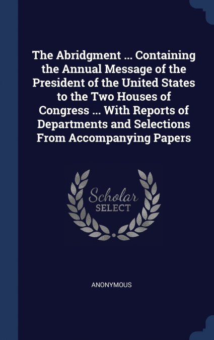 The Abridgment ... Containing the Annual Message of the President of the United States to the Two Houses of Congress ... With Reports of Departments and Selections From Accompanying Papers