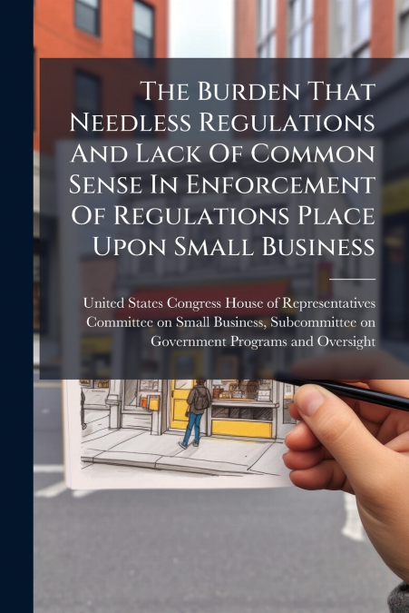 The Burden That Needless Regulations And Lack Of Common Sense In Enforcement Of Regulations Place Upon Small Business