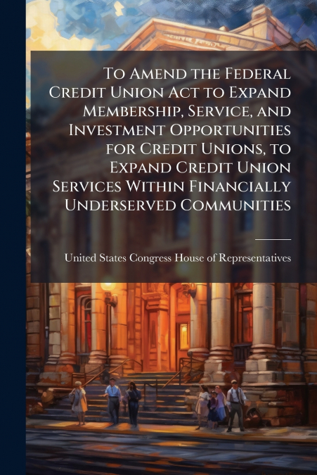 To Amend the Federal Credit Union Act to Expand Membership, Service, and Investment Opportunities for Credit Unions, to Expand Credit Union Services Within Financially Underserved Communities