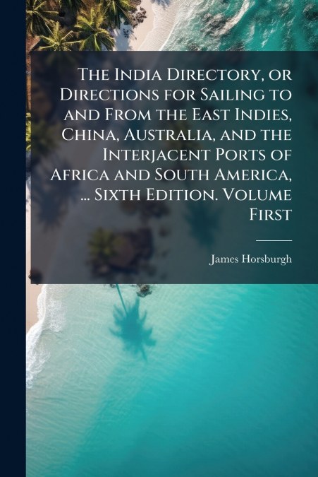 The India Directory, or Directions for Sailing to and From the East Indies, China, Australia, and the Interjacent Ports of Africa and South America, ... Sixth Edition. Volume First