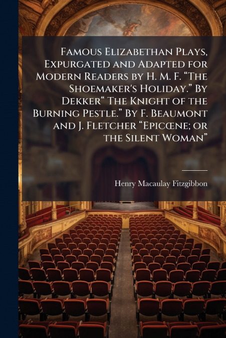 Famous Elizabethan Plays, Expurgated and Adapted for Modern Readers by H. M. F. “The Shoemaker’s Holiday.” By Dekker“ The Knight of the Burning Pestle.” By F. Beaumont and J. Fletcher “Epicœne; or the