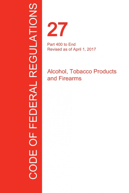 CFR 27, Part 400 to End, Alcohol, Tobacco Products and Firearms, April 01, 2017 (Volume 3 of 3)