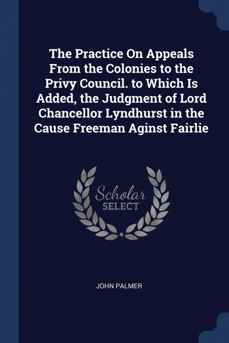The Practice On Appeals From the Colonies to the Privy Council. to Which Is Added, the Judgment of Lord Chancellor Lyndhurst in the Cause Freeman Aginst Fairlie