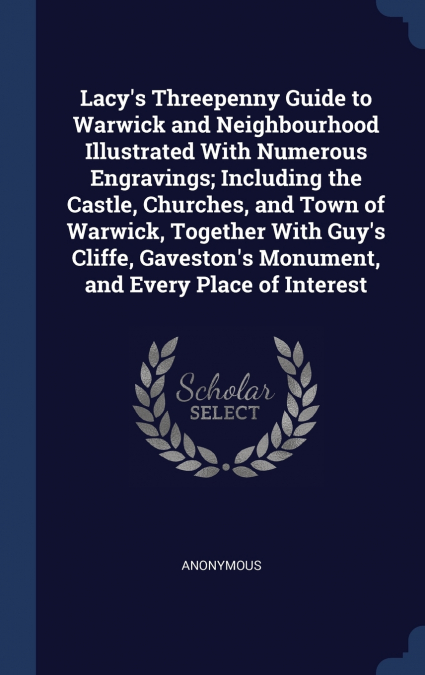 Lacy’s Threepenny Guide to Warwick and Neighbourhood Illustrated With Numerous Engravings; Including the Castle, Churches, and Town of Warwick, Together With Guy’s Cliffe, Gaveston’s Monument, and Eve