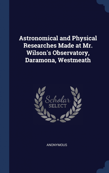 Astronomical and Physical Researches Made at Mr. Wilson’s Observatory, Daramona, Westmeath