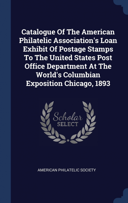 Catalogue Of The American Philatelic Association’s Loan Exhibit Of Postage Stamps To The United States Post Office Department At The World’s Columbian Exposition Chicago, 1893
