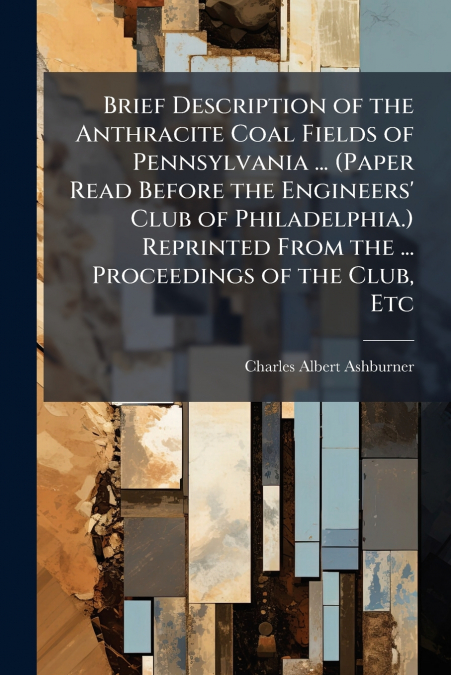 Brief Description of the Anthracite Coal Fields of Pennsylvania ... (Paper Read Before the Engineers’ Club of Philadelphia.) Reprinted From the ... Proceedings of the Club, Etc