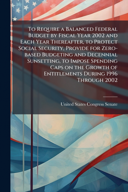 To Require a Balanced Federal Budget by Fiscal Year 2002 and Each Year Thereafter, to Protect Social Security, Provide for Zero-based Budgeting and Decennial Sunsetting, to Impose Spending Caps on the