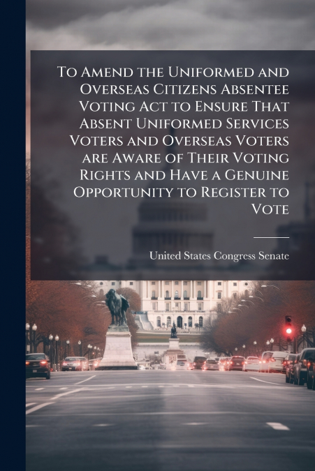 To Amend the Uniformed and Overseas Citizens Absentee Voting Act to Ensure That Absent Uniformed Services Voters and Overseas Voters are Aware of Their Voting Rights and Have a Genuine Opportunity to 