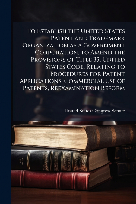 To Establish the United States Patent and Trademark Organization as a Government Corporation, to Amend the Provisions of Title 35, United States Code, Relating to Procedures for Patent Applications, C