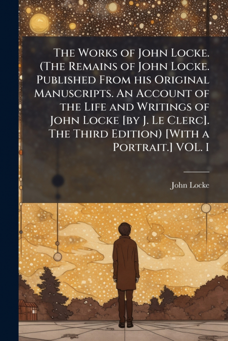 The Works of John Locke. (The Remains of John Locke. Published From his Original Manuscripts. An Account of the Life and Writings of John Locke [by J. Le Clerc]. The Third Edition) [With a Portrait.] 