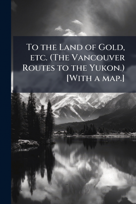 To the Land of Gold, etc. (The Vancouver Routes to the Yukon.) [With a map.]