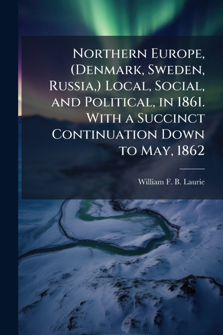 Northern Europe, (Denmark, Sweden, Russia,) Local, Social, and Political, in 1861. With a Succinct Continuation Down to May, 1862