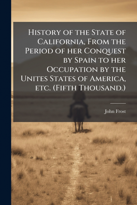 History of the State of California, From the Period of her Conquest by Spain to her Occupation by the Unites States of America, etc. (Fifth Thousand.)