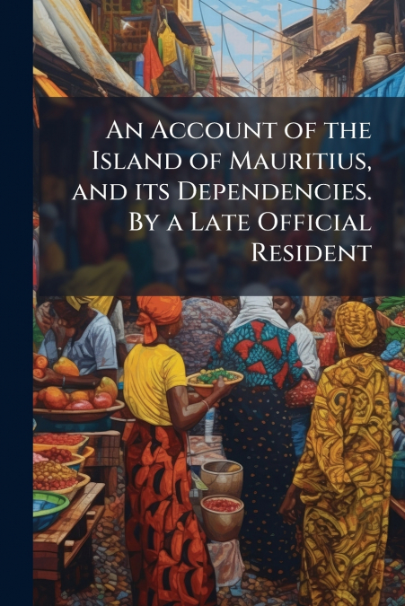 An Account of the Island of Mauritius, and its Dependencies. By a Late Official Resident