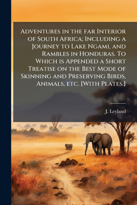 Adventures in the far Interior of South Africa; Including a Journey to Lake Ngami, and Rambles in Honduras. To Which is Appended a Short Treatise on the Best Mode of Skinning and Preserving Birds, Ani
